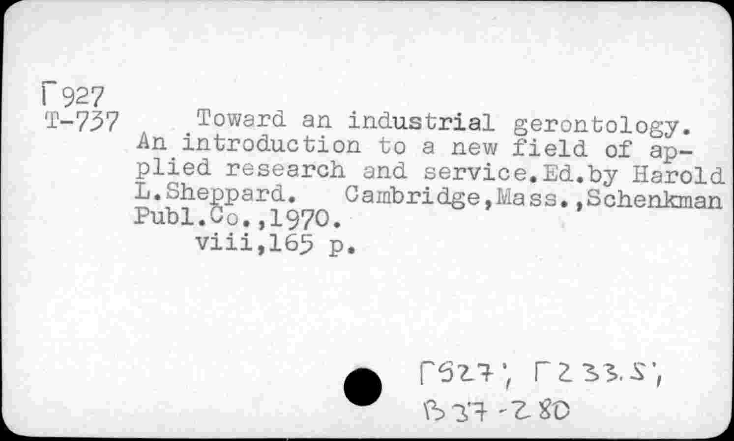 ﻿I~927
T-737 Toward an industrial gerontology.
An introduction to a new field of applied research and service. Ed.by Harold L.Sheppard.	Cambridge,Mass.,Schenkman
Publ.Co.,1970.
viii,165 p.
PS'?.'?; rms;